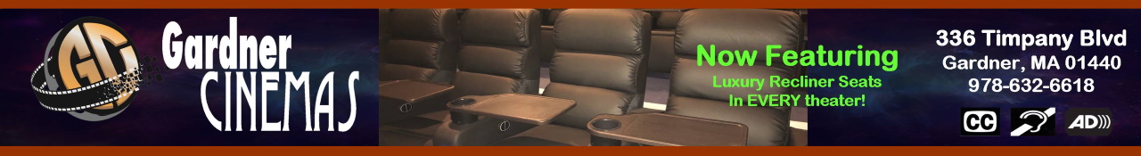 Gardner Cinemas 336 Timpany Blvd Route 68 Gardner, MA 01440   
														Our Movie Line Phone # is (978)632-9000 and our Manager Phone # is (978)632-6618 - 
														Closed Captioning and Audio Descriptive Available at this Establishment